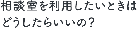 相談室を利用したいときはどうしたらいいの？