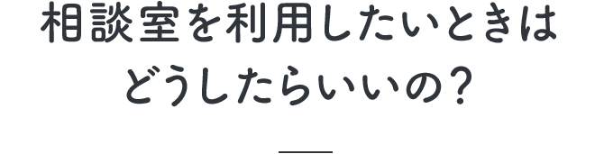 相談室を利用したいときはどうしたらいいの？